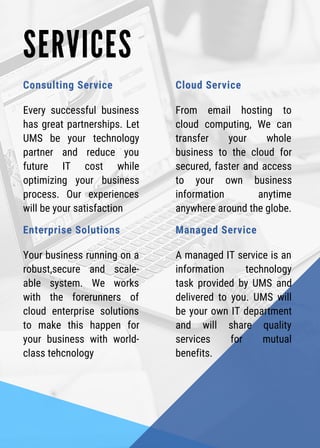 S E R V I C E S
Consulting Service
Every successful business
has great partnerships. Let
UMS be your technology
partner and reduce you
future IT cost while
optimizing your business
process. Our experiences
will be your satisfaction
Cloud Service
From email hosting to
cloud computing, We can
transfer your whole
business to the cloud for
secured, faster and access
to your own business
information anytime
anywhere around the globe.
Enterprise Solutions
Your business running on a
robust,secure and scale-
able system. We works
with the forerunners of
cloud enterprise solutions
to make this happen for
your business with world-
class tehcnology
Managed Service
A managed IT service is an
information technology
task provided by UMS and
delivered to you. UMS will
be your own IT department
and will share quality
services for mutual
benefits.
 