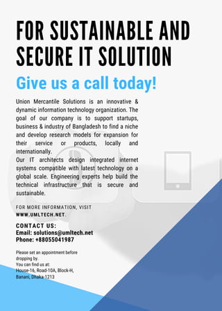 FOR MORE INFORMATION, VISIT
WWW.UMLTECH.NET. 
FOR SUSTAINABLE AND
SECURE IT SOLUTION
Give us a call today!
Union Mercantile Solutions is an innovative &
dynamic information technology organization. The
goal of our company is to support startups,
business & industry of Bangladesh to find a niche
and develop research models for expansion for
their service or products, locally and
internationally. 
Our IT architects design integrated internet
systems compatible with latest technology on a
global scale. Engineering experts help build the
technical infrastructure that is secure and
sustainable.
CONTACT US:
Email: solutions@umltech.net
Phone: +88055041987
Please set an appointment before
dropping by.
You can find us at:
House-16, Road-10A, Block-H,
Banani, Dhaka-1213
 
