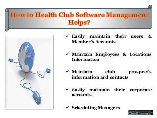  Easily maintain their     users   &
  Member’s Accounts

 Maintain Employees & Locations
  Information

 Maintain      club       prospect's
  information and contacts

 Easily maintain their corporate
  accounts

 Scheduling Managers
 