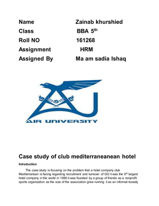 Name Zainab khurshied
Class BBA 5th
Roll NO 161268
Assignment HRM
Assigned By Ma am sadia Ishaq
Case study of club mediterraneanean hotel
Introduction
The case study is focusing on the problem that a hotel company club
Mediterranean is facing regarding recruitment and turnover of GO it was the 9th largest
hotel company in the world in 1986 it was founded by a group of friends as a nonprofit
sports organization as the size of the association grew running it as an informal loosely
 