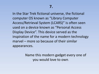 7.
In the Star Trek fictional universe, the fictional
computer OS known as “Library Computer
Access/Retrieval System (LCARS)” is often seen
used on a device known as “Personal Access
Display Device”. This device served as the
inspiration of the name for a modern technology
marvel – more so because of their similar
appearances.

        Name this modern gadget every one of
           you would love to own.
 