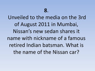8.
Unveiled to the media on the 3rd
    of August 2011 in Mumbai,
   Nissan’s new sedan shares it
name with nickname of a famous
 retired Indian batsman. What is
   the name of the Nissan car?
 