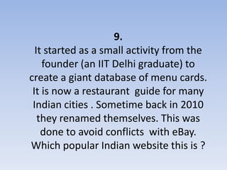 9.
  It started as a small activity from the
    founder (an IIT Delhi graduate) to
create a giant database of menu cards.
 It is now a restaurant guide for many
 Indian cities . Sometime back in 2010
   they renamed themselves. This was
    done to avoid conflicts with eBay.
Which popular Indian website this is ?
 