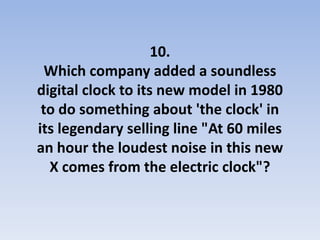 10.
  Which company added a soundless
digital clock to its new model in 1980
 to do something about 'the clock' in
its legendary selling line "At 60 miles
an hour the loudest noise in this new
  X comes from the electric clock"?
 