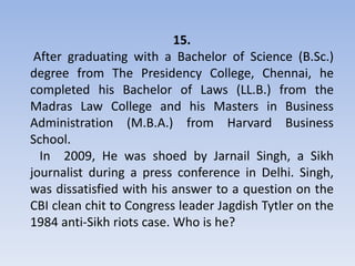 15.
 After graduating with a Bachelor of Science (B.Sc.)
degree from The Presidency College, Chennai, he
completed his Bachelor of Laws (LL.B.) from the
Madras Law College and his Masters in Business
Administration (M.B.A.) from Harvard Business
School.
  In 2009, He was shoed by Jarnail Singh, a Sikh
journalist during a press conference in Delhi. Singh,
was dissatisfied with his answer to a question on the
CBI clean chit to Congress leader Jagdish Tytler on the
1984 anti-Sikh riots case. Who is he?
 