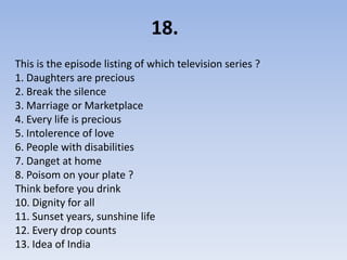 18.
This is the episode listing of which television series ?
1. Daughters are precious
2. Break the silence
3. Marriage or Marketplace
4. Every life is precious
5. Intolerence of love
6. People with disabilities
7. Danget at home
8. Poisom on your plate ?
Think before you drink
10. Dignity for all
11. Sunset years, sunshine life
12. Every drop counts
13. Idea of India
 