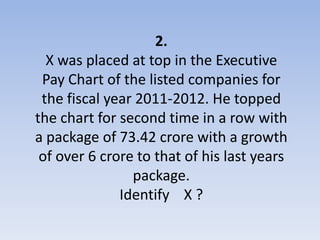 2.
  X was placed at top in the Executive
 Pay Chart of the listed companies for
 the fiscal year 2011-2012. He topped
the chart for second time in a row with
a package of 73.42 crore with a growth
 of over 6 crore to that of his last years
                package.
              Identify X ?
 