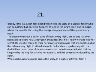 21.
‘Sleepy John' is a Czech folk legend which tells the story of a useless fellow who
can do nothing but sleep. He happens to land in the king's court due to magic,
where the court is discussing the strange disappearance of the queen every
night.
The queen wears out a dozen pairs of shoes every night, yet no one has ever
been able to follow her. Sleepy john announces that he"ll follow her and find her
secret. He uses his magic to track her down, and discovers that she sneaks out of
the palace every night to attend a feast in hell and ends up dancing with the
devil till her dozen pairs of shoes are worn out. John is rewarded with half the
kingdom by the king for tracking her exploits, and the queen is swallowed by the
earth.
Where did most of us come across this story, in a slightly different form ?
 