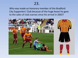 23.
Who was made an honorary member of the Bradford
City Supporters’ Club because of the huge boost he gave
to the sales of club scarves since his arrival in 2002?
 