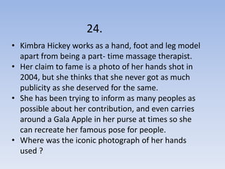 24.
• Kimbra Hickey works as a hand, foot and leg model
  apart from being a part- time massage therapist.
• Her claim to fame is a photo of her hands shot in
  2004, but she thinks that she never got as much
  publicity as she deserved for the same.
• She has been trying to inform as many peoples as
  possible about her contribution, and even carries
  around a Gala Apple in her purse at times so she
  can recreate her famous pose for people.
• Where was the iconic photograph of her hands
  used ?
 