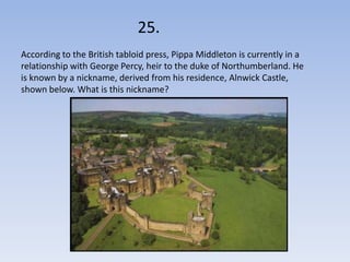 25.
According to the British tabloid press, Pippa Middleton is currently in a
relationship with George Percy, heir to the duke of Northumberland. He
is known by a nickname, derived from his residence, Alnwick Castle,
shown below. What is this nickname?
 