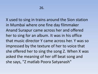 26.


X used to sing in trains around the Sion station
in Mumbai where one fine day filmmaker
Anand Surapur came across her and offered
her to sing for an album. It was in his office
that music director Y came across her. Y was so
impressed by the texture of her to voice that
she offered her to sing the song Z. When X was
asked the meaning of her off beat song and
she says, "Z matlab Poora Satyanash"
 