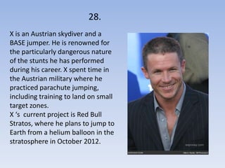 28.
X is an Austrian skydiver and a
BASE jumper. He is renowned for
the particularly dangerous nature
of the stunts he has performed
during his career. X spent time in
the Austrian military where he
practiced parachute jumping,
including training to land on small
target zones.
X ‘s current project is Red Bull
Stratos, where he plans to jump to
Earth from a helium balloon in the
stratosphere in October 2012.
 