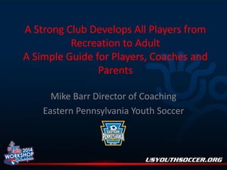 A Strong Club Develops All Players from
Recreation to Adult
A Simple Guide for Players, Coaches and
Parents
Mike Barr Director of Coaching
Eastern Pennsylvania Youth Soccer

 