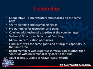 Leadership
• Cooperative – administrators and coaches on the same
page
• Yearly planning and examining needs
• Programming for recreation and travel
• Coaches with technical expertise at the younger ages
• Technical Director or Director of Coaching
• Minimum certification of coaches
• Find Clubs with the same goals and principles especially in
the same area
• Board members with expertise in various areas other than
soccer or with no personal allegiance to the club
• Adult teams … Cradle to Grave reaps rewards

 