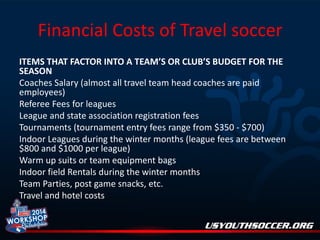 Financial Costs of Travel soccer
ITEMS THAT FACTOR INTO A TEAM’S OR CLUB’S BUDGET FOR THE
SEASON
Coaches Salary (almost all travel team head coaches are paid
employees)
Referee Fees for leagues
League and state association registration fees
Tournaments (tournament entry fees range from $350 - $700)
Indoor Leagues during the winter months (league fees are between
$800 and $1000 per league)
Warm up suits or team equipment bags
Indoor field Rentals during the winter months
Team Parties, post game snacks, etc.
Travel and hotel costs

 