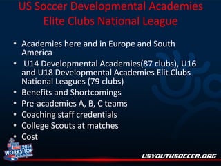 US Soccer Developmental Academies
Elite Clubs National League
• Academies here and in Europe and South
America
• U14 Developmental Academies(87 clubs), U16
and U18 Developmental Academies Elit Clubs
National Leagues (79 clubs)
• Benefits and Shortcomings
• Pre-academies A, B, C teams
• Coaching staff credentials
• College Scouts at matches
• Cost

 