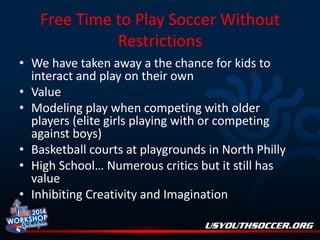 Free Time to Play Soccer Without
Restrictions
• We have taken away a the chance for kids to
interact and play on their own
• Value
• Modeling play when competing with older
players (elite girls playing with or competing
against boys)
• Basketball courts at playgrounds in North Philly
• High School… Numerous critics but it still has
value
• Inhibiting Creativity and Imagination

 