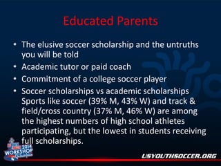Educated Parents
• The elusive soccer scholarship and the untruths
you will be told
• Academic tutor or paid coach
• Commitment of a college soccer player
• Soccer scholarships vs academic scholarships
Sports like soccer (39% M, 43% W) and track &
field/cross country (37% M, 46% W) are among
the highest numbers of high school athletes
participating, but the lowest in students receiving
full scholarships.

 