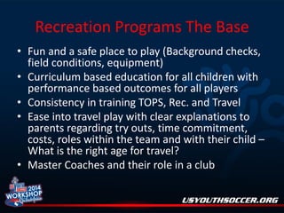 Recreation Programs The Base
• Fun and a safe place to play (Background checks,
field conditions, equipment)
• Curriculum based education for all children with
performance based outcomes for all players
• Consistency in training TOPS, Rec. and Travel
• Ease into travel play with clear explanations to
parents regarding try outs, time commitment,
costs, roles within the team and with their child –
What is the right age for travel?
• Master Coaches and their role in a club

 