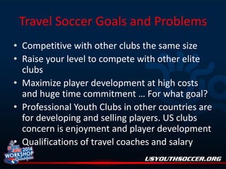 Travel Soccer Goals and Problems
• Competitive with other clubs the same size
• Raise your level to compete with other elite
clubs
• Maximize player development at high costs
and huge time commitment … For what goal?
• Professional Youth Clubs in other countries are
for developing and selling players. US clubs
concern is enjoyment and player development
• Qualifications of travel coaches and salary

 