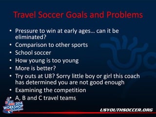 Travel Soccer Goals and Problems
• Pressure to win at early ages… can it be
eliminated?
• Comparison to other sports
• School soccer
• How young is too young
• More is better?
• Try outs at U8? Sorry little boy or girl this coach
has determined you are not good enough
• Examining the competition
• A, B and C travel teams

 