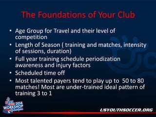 The Foundations of Your Club
• Age Group for Travel and their level of
competition
• Length of Season ( training and matches, intensity
of sessions, duration)
• Full year training schedule periodization
awareness and injury factors
• Scheduled time off
• Most talented payers tend to play up to 50 to 80
matches! Most are under-trained ideal pattern of
training 3 to 1

 
