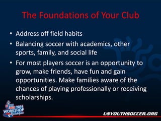 The Foundations of Your Club
• Address off field habits
• Balancing soccer with academics, other
sports, family, and social life
• For most players soccer is an opportunity to
grow, make friends, have fun and gain
opportunities. Make families aware of the
chances of playing professionally or receiving
scholarships.

 