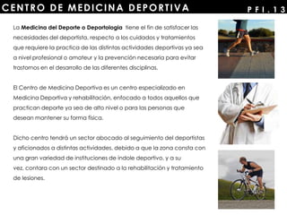 CENTRO DE MEDICINA DEPORTIVA P F I . 1 3
La Medicina del Deporte o Deportologia tiene el fin de satisfacer las
necesidades del deportista, respecto a los cuidados y tratamientos
que requiere la practica de las distintas actividades deportivas ya sea
a nivel profesional o amateur y la prevención necesaria para evitar
trastornos en el desarrollo de las diferentes disciplinas.
El Centro de Medicina Deportiva es un centro especializado en
Medicina Deportiva y rehabilitación, enfocado a todos aquellos que
practican deporte ya sea de alto nivel o para las personas que
desean mantener su forma física.
Dicho centro tendrá un sector abocado al seguimiento del deportistas
y aficionados a distintas actividades, debido a que la zona consta con
una gran variedad de instituciones de índole deportivo, y a su
vez, contara con un sector destinado a la rehabilitación y tratamiento
de lesiones.
 
