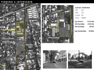 Pres.ManuelQuintana
.FOT 0.8
.FOS 0.6
.H máx. 9m
.Zona RDMB
DATOS TERRENO
Sup Terreno 11216.24m
FOS Permitido 6729,74m
FOT Permitido 8973m
CLUB
MORÓN
Plaza Mitre
A.CanadádeJuanRuiz
Club Buffalo
Instituto Danza
Centro de Jubilados
Club 77
Anexo
Club Morón
Tribunales
Sup Construida 3133m2
Terreno a intervenir
Equipamiento
Bartolomé Mitre
A.CanadádeJuanRuiz
BernardodeIrigoyen
Hipólito Bouchard
Pres.ManuelQuintana
T E R R E N O A I N T E R V E N I R
 
