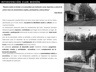 “Nuestra misión es brindar a la comunidad una institución social, deportiva y cultural de
primer nivel, de características amplias, participativas y democráticas”
Club Morón
Una de las principales metas es brindarle a estas instituciones un lugar propio y
adecuado para el desarrollo de las actividades sociales que tendrán como
principal objetivo recuperar la participación de la familia dentro de los clubes e
incluir al resto de la comunidad barrial a las mismas.
Se pretende promover el desarrollo social mediante diversos programas
culturales, charlas y actividades recreativas como complemento de la
formación deportiva.
Para la propuesta arquitectónica se tomo como idea rectora una de las metas
planteadas por el Club Morón: recuperar la identidad social y cultural con la
cual fue fundada.
La intervención abarcará todas las instalaciones del Club, haciendo principal
énfasis en generar espacios y actividades que hagan de la institución un lugar de
encuentro y participación retomando de este modo el concepto de Sede Social
y Deportiva.
Como base para la intervención se tendrá en cuenta la sustentabilidad edilicia y
económica, en base a las instalaciones existentes se mejoraran los espacios
logrando condiciones optimas para el desarrollo delas actividades sociales y de
cada deporte en particular.
I N T E R V E N C I Ó N C LU B M O R Ó N
 