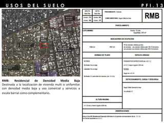 P F I . 1 3U S O S D E L S U E L O
RMB: Residencial de Densidad Media Baja
Destinada a la localización de vivienda multi o unifamiliar
con densidad media baja y uso comercial y servicios a
escala barrial como complementario.
 