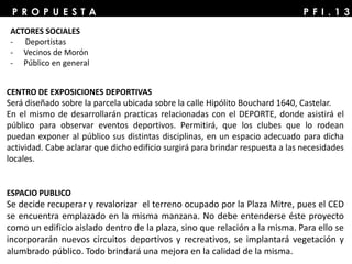 P F I . 1 3P R O P U E S T A
CENTRO DE EXPOSICIONES DEPORTIVAS
Será diseñado sobre la parcela ubicada sobre la calle Hipólito Bouchard 1640, Castelar.
En el mismo de desarrollarán practicas relacionadas con el DEPORTE, donde asistirá el
público para observar eventos deportivos. Permitirá, que los clubes que lo rodean
puedan exponer al público sus distintas disciplinas, en un espacio adecuado para dicha
actividad. Cabe aclarar que dicho edificio surgirá para brindar respuesta a las necesidades
locales.
ESPACIO PUBLICO
Se decide recuperar y revalorizar el terreno ocupado por la Plaza Mitre, pues el CED
se encuentra emplazado en la misma manzana. No debe entenderse éste proyecto
como un edificio aislado dentro de la plaza, sino que relación a la misma. Para ello se
incorporarán nuevos circuitos deportivos y recreativos, se implantará vegetación y
alumbrado público. Todo brindará una mejora en la calidad de la misma.
ACTORES SOCIALES
- Deportistas
- Vecinos de Morón
- Público en general
 