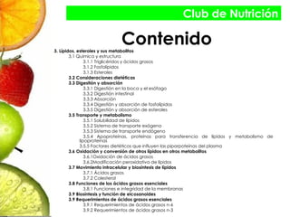 Contenido 3. Lípidos, esteroles y sus metabolitos 3.1 Química y estructura 3.1.1 Triglicéridos y ácidos grasos 3.1.2 Fosfolípidos 3.1.3 Esteroles 3.2 Consideraciones dietéticas 3.3 Digestión y absorción 3.3.1 Digestión en la boca y el esófago 3.3.2 Digestión intestinal 3.3.3 Absorción 3.3.4 Digestión y absorción de fosfolípidos 3.3.5 Digestión y absorción de esteroles 3.5 Transporte y metabolismo 3.5.1 Solubilidad de lípidos 3.5.2 Sistema de transporte exógeno 3.5.3 Sistema de transporte endógeno 3.5.4 Apoproteínas, proteínas para transferencia de lípidos y metabolismo de lipoproteínas 3.5.5 Factores dietéticos que influyen las piporpoteínas del plasma 3.6 Oxidación y conversión de otros lípidos en otros metabolitos 3.6.1Oxidación de ácidos grasos 3.6.2Modificación peroxidativa de lípidos 3.7 Movimiento intracelular y biosíntesis de lípidos 3.7.1 Ácidos grasos 3.7.2 Colesterol 3.8 Funciones de los ácidos grasos esenciales 3.8.1 Funciones e integridad de la membranas 3.9 Biosíntesis y función de eicosanoides 3.9 Requerimientos de ácidos grasos esenciales 3.9.1 Requerimientos de ácidos grasos n-6 3.9.2 Requerimientos de ácidos grasos n-3 Club de Nutrición 