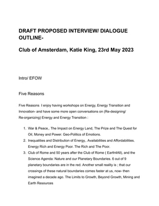DRAFT PROPOSED INTERVIEW/ DIALOGUE
OUTLINE-
Club of Amsterdam, Katie King, 23rd May 2023
Intro/ EFOW
Five Reasons
Five Reasons I enjoy having workshops on Energy, Energy Transition and
Innovation- and have some more open conversations on (Re-designing/
Re-organizing) Energy and Energy Transition :
1. War & Peace,. The Impact on Energy Land, The Prize and The Quest for
Oil, Money and Power. Geo-Politics of Emotions.
2. Inequalities and Distribution of Energy,. Availabilities and Affordabilities.
Energy Rich and Energy Poor. The Rich and The Poor.
3. Club of Rome and 50 years after the Club of Rome ( Earth4All), and the
Science Agenda: Nature and our Planetary Boundaries. 6 out of 9
planetary boundaries are in the red. Another small reality is ; that our
crossings of these natural boundaries comes faster at us, now- then
imagined a decade ago. The Limits to Growth, Beyond Growth, Mining and
Earth Resources
 