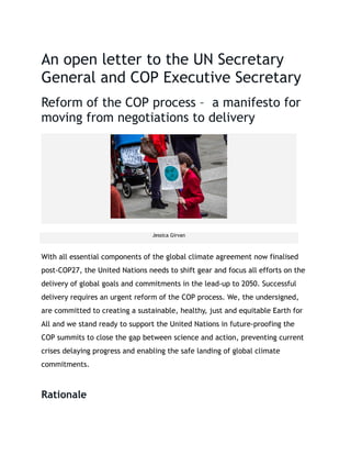 An open letter to the UN Secretary
General and COP Executive Secretary
Reform of the COP process – a manifesto for
moving from negotiations to delivery
Jessica Girvan
With all essential components of the global climate agreement now finalised
post-COP27, the United Nations needs to shift gear and focus all efforts on the
delivery of global goals and commitments in the lead-up to 2050. Successful
delivery requires an urgent reform of the COP process. We, the undersigned,
are committed to creating a sustainable, healthy, just and equitable Earth for
All and we stand ready to support the United Nations in future-proofing the
COP summits to close the gap between science and action, preventing current
crises delaying progress and enabling the safe landing of global climate
commitments.
Rationale
 