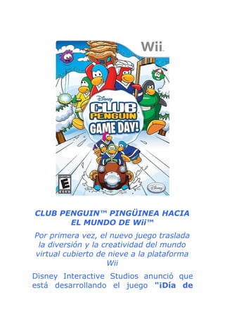 CLUB PENGUIN™ PINGÜINEA HACIA
       EL MUNDO DE Wii™
Por primera vez, el nuevo juego traslada
 la diversión y la creatividad del mundo
virtual cubierto de nieve a la plataforma
                    Wii
Disney Interactive Studios anunció que
está desarrollando el juego "¡Día de
 
