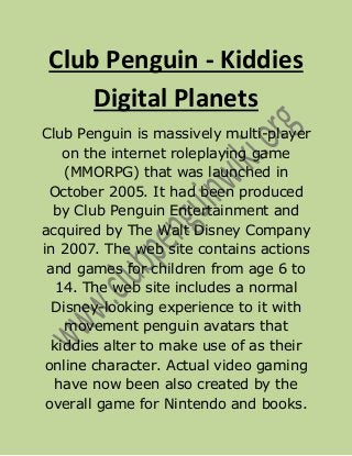 Club Penguin - Kiddies
     Digital Planets
Club Penguin is massively multi-player
    on the internet roleplaying game
    (MMORPG) that was launched in
  October 2005. It had been produced
  by Club Penguin Entertainment and
acquired by The Walt Disney Company
in 2007. The web site contains actions
 and games for children from age 6 to
   14. The web site includes a normal
  Disney-looking experience to it with
    movement penguin avatars that
  kiddies alter to make use of as their
 online character. Actual video gaming
  have now been also created by the
 overall game for Nintendo and books.
 