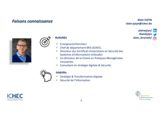 2
Faisons connaissance
• Stratégie & Transformation Digitale
• Sécurité de l’Information
Activités
• Enseignant/chercheur
• Chef de département MIS (ICHEC)
• Directeur dur Certificat Universitaire en Sécurité des
Systèmes d’Informationn (Infosafe)
• Co-directeur de la Chaire en Pratiques Managériales
Innovantes
• Consultant en stratégie digitale & Sécurité
Intérêts
Alain EJZYN
alain.ejzyn@ichec.be
alainejzyn/
AlainEjzyn
alain_brussels/
 
