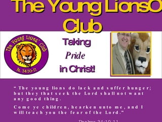 The Young Lions’ Club Taking  Pride   in Christ! “ The young lions do lack and suffer hunger; but they that seek the Lord shall not want any good thing. Come ye children, hearken unto me, and I will teach you the fear of the Lord.” Psalms 34:10-11 