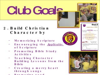 Club Goals 2. Build Christian Character by Memorizing Scripture Encouraging the Application of Scripture Promoting Bible Study Activities Teaching Character Building Lessons from the Bible Creating a merry heart through songs Promoting good sportsmanship through team games and activities Providing a regular atmosphere for Christian children to fellowship with each other.