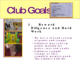 Club Goals 3. Reward Diligence and Hard Work We use a reward system of points and stamps Clubbers may redeem points monthly for prizes, toys and candy. Clubbers compile stamps as they complete memory goals. The clubber with the most stamps receives the top prize at the conclusion of the year. We conduct theme nights and special events and outings as forms of reward.