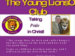 The Young Lions’ Club Taking  Pride   in Christ! “ The young lions do lack and suffer hunger; but they that seek the Lord shall not want any good thing. Come ye children, hearken unto me, and I will teach you the fear of the Lord.” Psalms 34:10-11 