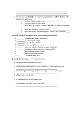 _______________________________________________________________________
_______________________________________________________________________
_______________________________________________________________________
c. Ya sabemos que el nombre de nuestra nueva compañera es María Martínez Soler.
Resuelve las cuestiones.
1. Primer apellido de su padre: Juan _____________________________
2. Primer apellido de su madre: Ana _____________________________
3. ¿Cómo sería el nombre completo de María si fuera portuguesa?
_____________________________________________________________
4. ¿Cómo sería tu nombre si fueses español? __________________________
5. ¿Sería correctodecirque La María pareceuna chica muy simpática? _____
Ejercicio 7 – Completa los espacios con el pronombre personal adecuado.
a. __________ juego al fútbol con mis compañeros.
b. __________ sois mis mejores amigos.
c. __________ es mi profesor de francés.
d. __________ eres más simpática que Isabel.
e. __________ comemos todos los días en el comedor del colegio.
f. __________ estudian alemán pero piensan que es muy difícil.
g. __________ escribís un diario todos los días.
h. __________ viven en una ciudad enorme.
i. ¿__________ tienes diecisiete años?
Ejercicio 8 – Cambia el género de las siguientes frases:
a. Mi hermana es muy simpática y amable.
_______________________________________________________
b. La amiga de Juan tiene dieciséis años, es argentina y tiene un novio español.
_______________________________________________________
c. Él estudia inglés en clase y su profesora piensa que es muy buen alumno.
_______________________________________________________
d. ¿Tú primo es venezolano?
_______________________________________________________
e. El rey de España tiene un hijo y dos hijas.
_______________________________________________________
f. El actor de esa película es joven y muy guapo.
_______________________________________________________
 