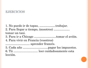 EJERCICIOS
1. No puedo ir de tapas, …………….trabajar.
2. Para llegar a tiempo, (nosotros) …………….
tomar un taxi.
3. Para ir a Chicago ………………….tomar el avión.
4. Para vivir en Francia (vosotros)
…………………… aprender francés.
5. Cada año …………………….pagar los impuestos.
6. Tú …………………… leer cuidadosamente esta
lección.
 