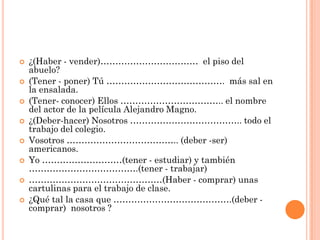  ¿(Haber - vender)…………………………… el piso del
abuelo?
 (Tener - poner) Tú …………………………………. más sal en
la ensalada.
 (Tener- conocer) Ellos …………………………….. el nombre
del actor de la película Alejandro Magno.
 ¿(Deber-hacer) Nosotros ……………………………….. todo el
trabajo del colegio.
 Vosotros ……………………………….. (deber -ser)
americanos.
 Yo ………………………(tener - estudiar) y también
……………………………….(tener - trabajar)
 ………………………………………(Haber - comprar) unas
cartulinas para el trabajo de clase.
 ¿Qué tal la casa que ………………………………….(deber -
comprar) nosotros ?
 
