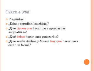 TEXTO 4.3/83
 Preguntas:
 ¿Dónde estudian las chicas?
 ¿Qué tienen que hacer para aprobar las
asignaturas?
 ¿Qué debes hacer para conocerlas?
 ¿Qué según Ainhoa y Mireia hay que hacer para
estar en forma?
 