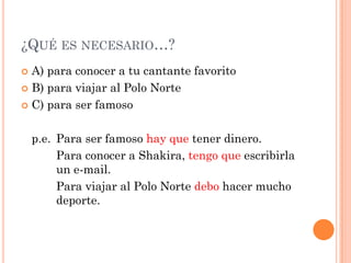 ¿QUÉ ES NECESARIO…?
 A) para conocer a tu cantante favorito
 B) para viajar al Polo Norte
 C) para ser famoso
p.e. Para ser famoso hay que tener dinero.
Para conocer a Shakira, tengo que escribirla
un e-mail.
Para viajar al Polo Norte debo hacer mucho
deporte.
 