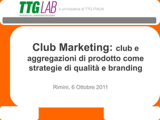 è un’iniziativa di TTG ITALIA




 Club Marketing: club e
aggregazioni di prodotto come
strategie di qualità e branding

      Rimini, 6 Ottobre 2011
 