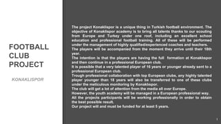 FOOTBALL
CLUB
PROJECT
KONAKLISPOR
1
The project Konaklispor is a unique thing in Turkish football environment. The
objective of Konaklispor academy is to bring all talents thanks to our scouting
from Europe and Turkey under one roof, including an excellent school
education and professional football training. All of these will be performed
under the management of highly qualified/experienced coaches and teachers.
The players will be accompanied from the moment they arrive until their 18th
year.
The intention is that the players are having the full formation at Konaklıspor
and then continue in a professional European club.
It is possible that a very talented player of 16 years or younger already sent to a
professional European club.
Trough professional collaboration with top European clubs, any highly talented
player younger than 18 years will also be transferred to one of these clubs
under the meticulous monitoring by Konaklıspor.
The club will get a lot of attention from the media all over Europe.
However, the youth academy will be managed in a European professional way.
All the projects participants will be working professionally in order to obtain
the best possible result.
Our project will and must be funded for at least 5 years.
 